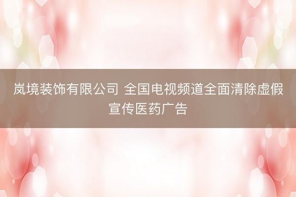 岚境装饰有限公司 全国电视频道全面清除虚假宣传医药广告
