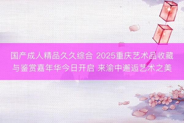国产成人精品久久综合 2025重庆艺术品收藏与鉴赏嘉年华今日开启 来渝中邂逅艺术之美