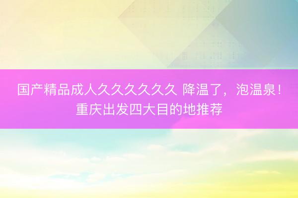 国产精品成人久久久久久久 降温了，泡温泉！重庆出发四大目的地推荐
