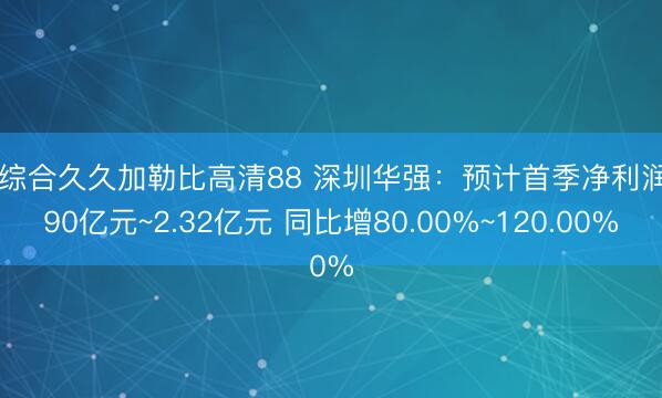 色综合久久加勒比高清88 深圳华强：预计首季净利润1.90亿元~2.32亿元 同比增80.00%~120.00%
