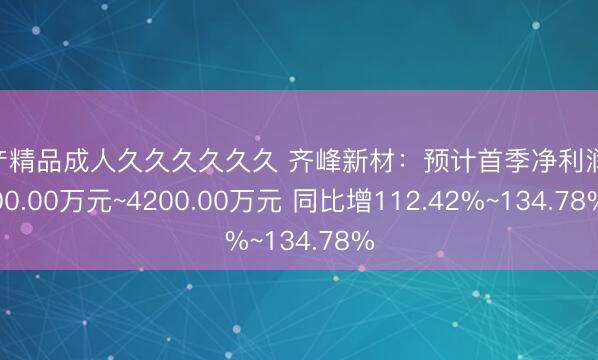 国产精品成人久久久久久久 齐峰新材：预计首季净利润3800.00万元~4200.00万元 同比增112.42%~134.78%
