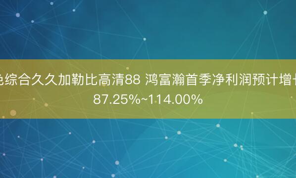 色综合久久加勒比高清88 鸿富瀚首季净利润预计增长87.25%~114.00%