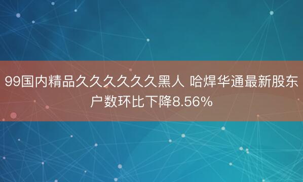 99国内精品久久久久久久黑人 哈焊华通最新股东户数环比下降8.56%