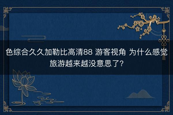 色综合久久加勒比高清88 游客视角 为什么感觉旅游越来越没意思了？