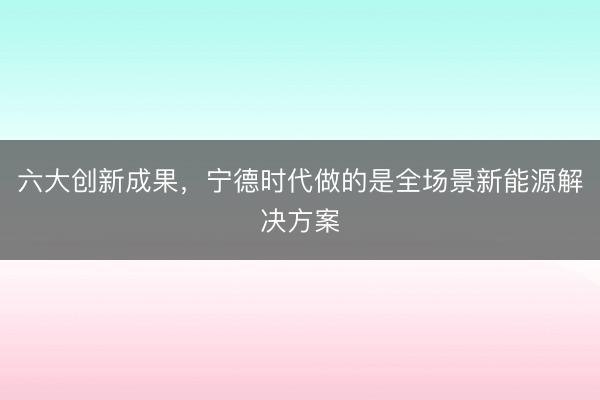 六大创新成果，宁德时代做的是全场景新能源解决方案