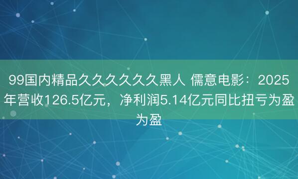 99国内精品久久久久久久黑人 儒意电影：2025年营收126.5亿元，净利润5.14亿元同比扭亏为盈