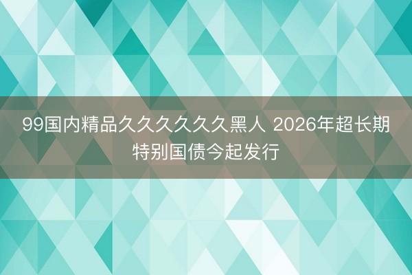99国内精品久久久久久久黑人 2026年超长期特别国债今起发行