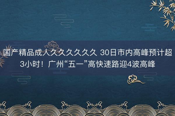 国产精品成人久久久久久久 30日市内高峰预计超3小时！广州“五一”高快速路迎4波高峰