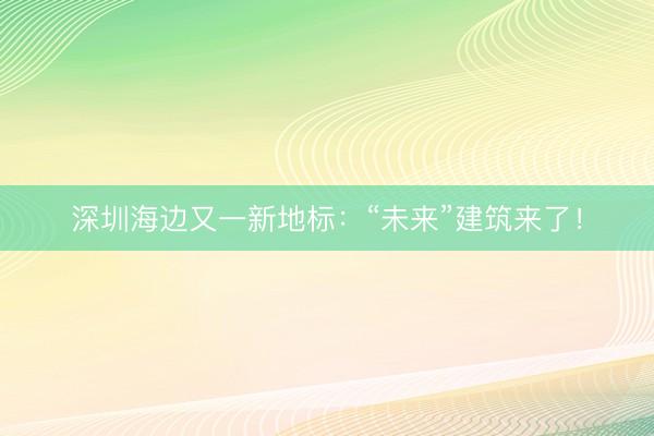 深圳海边又一新地标：“未来”建筑来了！