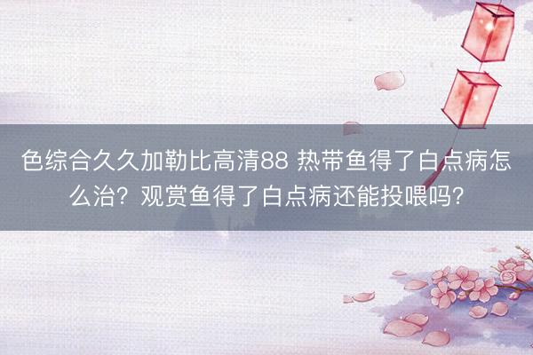 色综合久久加勒比高清88 热带鱼得了白点病怎么治？观赏鱼得了白点病还能投喂吗？