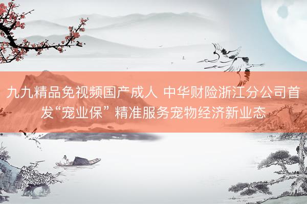 九九精品免视频国产成人 中华财险浙江分公司首发“宠业保” 精准服务宠物经济新业态