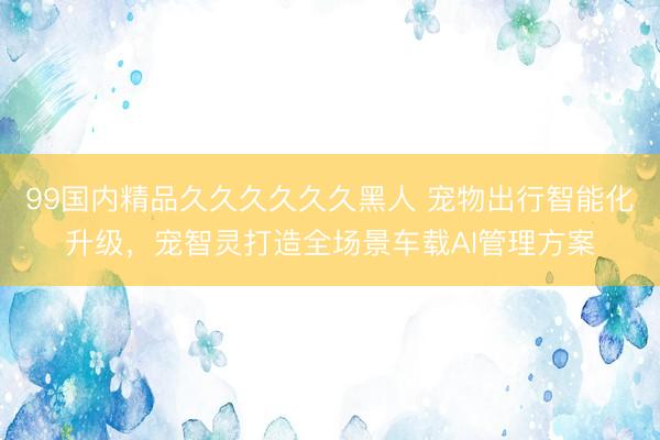 99国内精品久久久久久久黑人 宠物出行智能化升级，宠智灵打造全场景车载AI管理方案