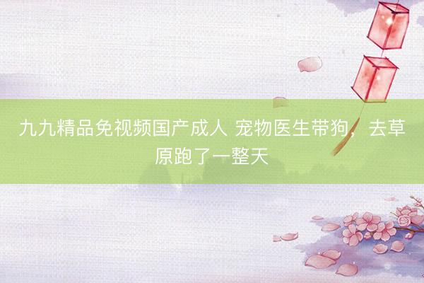 九九精品免视频国产成人 宠物医生带狗，去草原跑了一整天