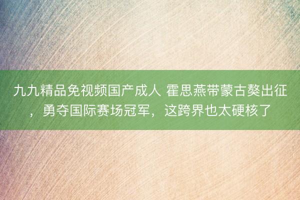 九九精品免视频国产成人 霍思燕带蒙古獒出征，勇夺国际赛场冠军，这跨界也太硬核了