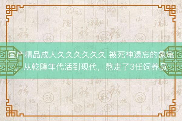 国产精品成人久久久久久久 被死神遗忘的象龟，从乾隆年代活到现代，熬走了3任饲养员