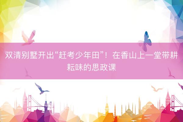 双清别墅开出“赶考少年田”！在香山上一堂带耕耘味的思政课