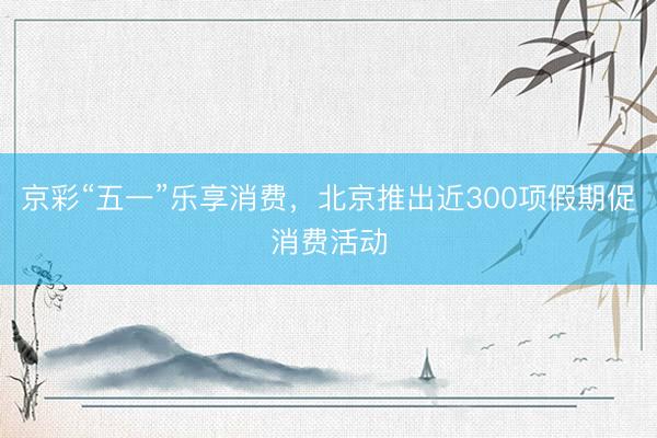 京彩“五一”乐享消费，北京推出近300项假期促消费活动