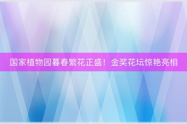 国家植物园暮春繁花正盛！金奖花坛惊艳亮相
