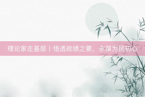 理论家走基层丨悟透政绩之要，永葆为民初心