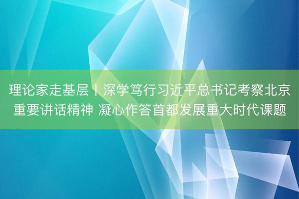 理论家走基层丨深学笃行习近平总书记考察北京重要讲话精神 凝心作答首都发展重大时代课题