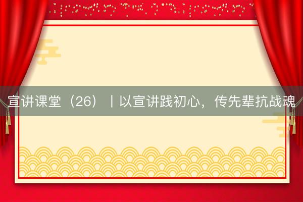 宣讲课堂（26）丨以宣讲践初心，传先辈抗战魂