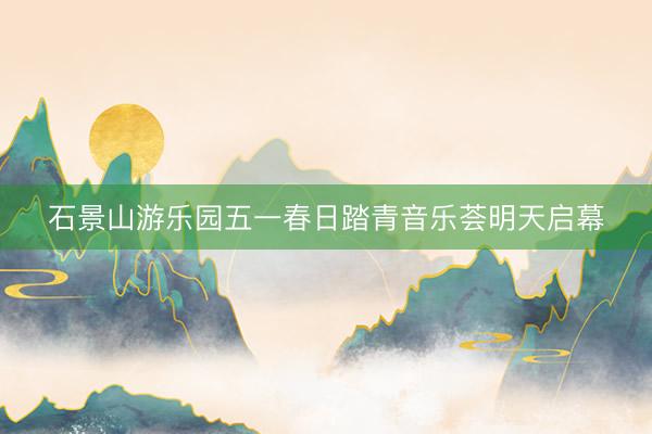 石景山游乐园五一春日踏青音乐荟明天启幕