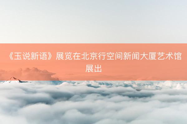 《玉说新语》展览在北京行空间新闻大厦艺术馆展出