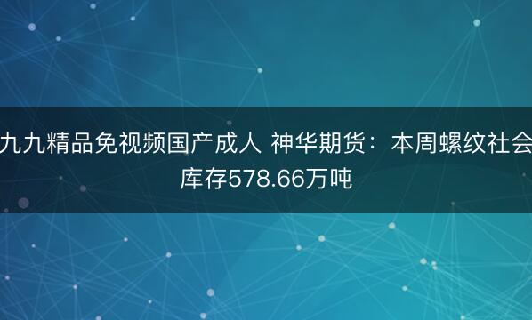 九九精品免视频国产成人 神华期货：本周螺纹社会库存578.66万吨