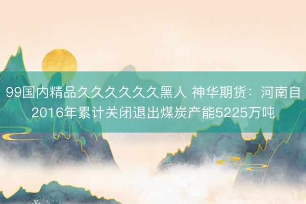 99国内精品久久久久久久黑人 神华期货：河南自2016年累计关闭退出煤炭产能5225万吨