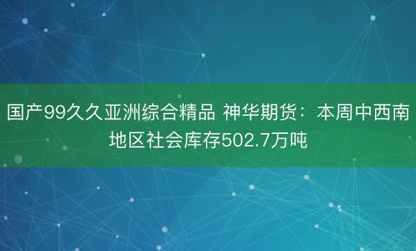 国产99久久亚洲综合精品 神华期货：本周中西南地区社会库存502.7万吨