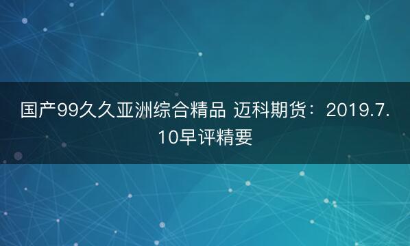 国产99久久亚洲综合精品 迈科期货：2019.7.10早评精要