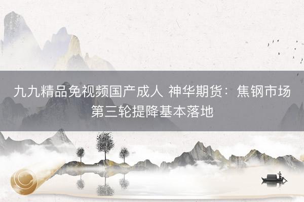 九九精品免视频国产成人 神华期货：焦钢市场第三轮提降基本落地