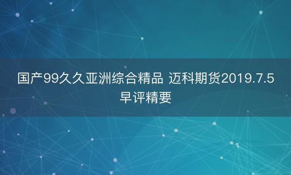 国产99久久亚洲综合精品 迈科期货2019.7.5早评精要
