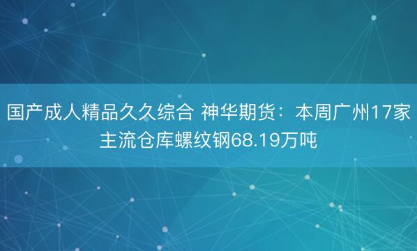 国产成人精品久久综合 神华期货：本周广州17家主流仓库螺纹钢68.19万吨