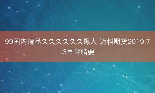 99国内精品久久久久久久黑人 迈科期货2019.7.3早评精要