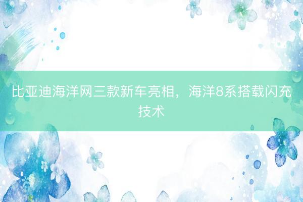 比亚迪海洋网三款新车亮相，海洋8系搭载闪充技术
