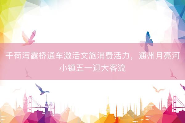 千荷泻露桥通车激活文旅消费活力，通州月亮河小镇五一迎大客流
