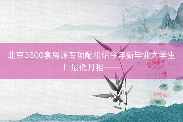 北京3500套房源专项配租给今年新毕业大学生！最低月租——