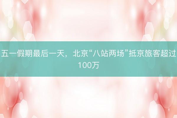 五一假期最后一天，北京“八站两场”抵京旅客超过100万
