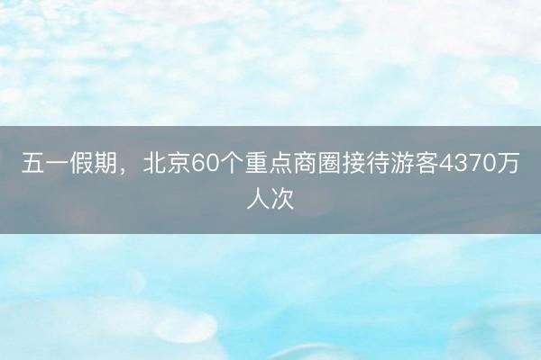 五一假期，北京60个重点商圈接待游客4370万人次