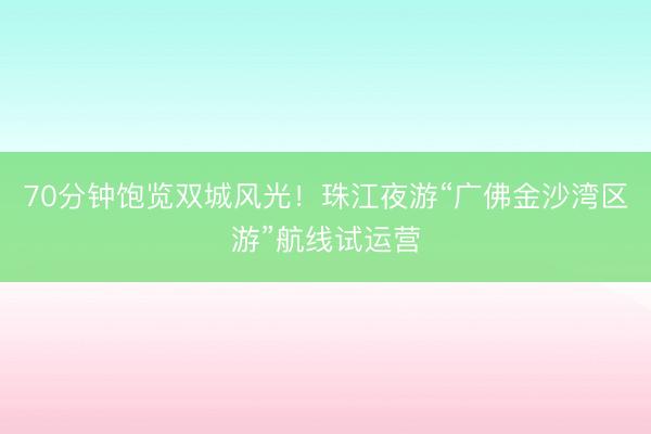 70分钟饱览双城风光！珠江夜游“广佛金沙湾区游”航线试运营