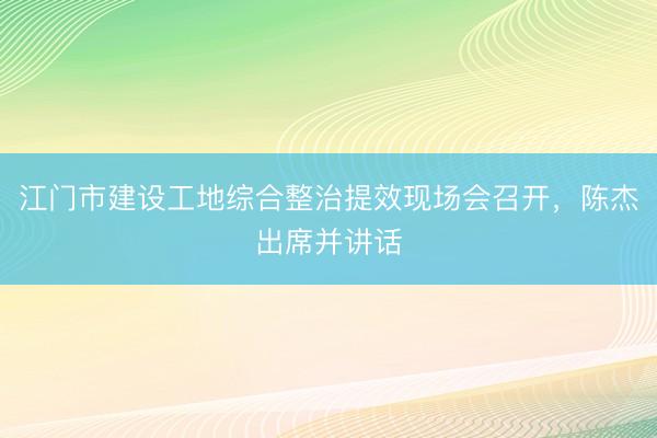 江门市建设工地综合整治提效现场会召开，陈杰出席并讲话