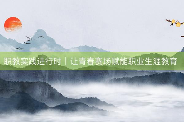 职教实践进行时｜让青春赛场赋能职业生涯教育 
