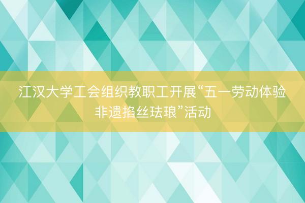 江汉大学工会组织教职工开展“五一劳动体验・非遗掐丝珐琅”活动