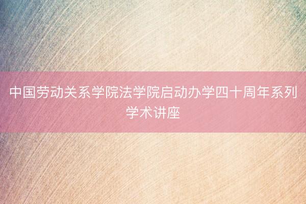 中国劳动关系学院法学院启动办学四十周年系列学术讲座