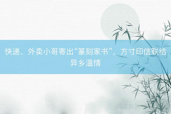 快递、外卖小哥寄出“篆刻家书”，方寸印信联结异乡温情