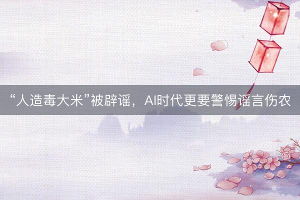“人造毒大米”被辟谣，AI时代更要警惕谣言伤农