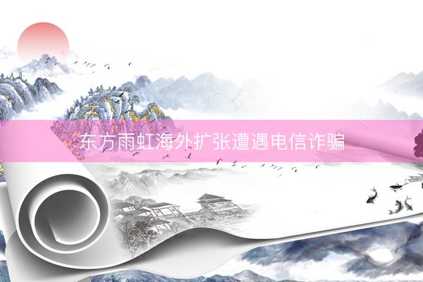 东方雨虹海外扩张遭遇电信诈骗