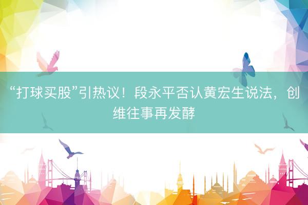 “打球买股”引热议！段永平否认黄宏生说法，创维往事再发酵