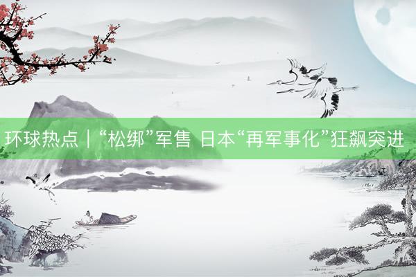环球热点｜“松绑”军售 日本“再军事化”狂飙突进 